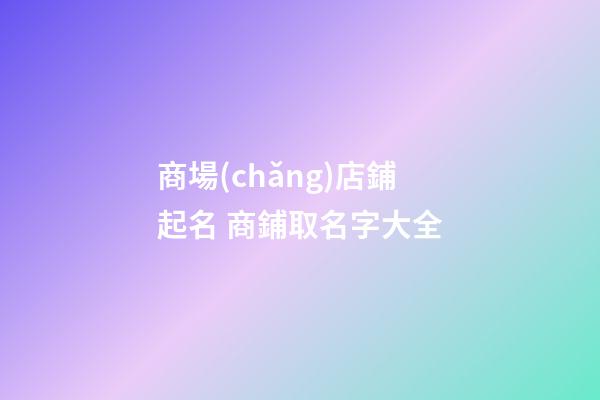 商場(chǎng)店鋪起名 商鋪取名字大全